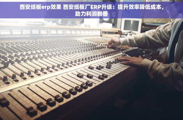 西安纸板erp效果 西安纸板厂ERP升级：提升效率降低成本，助力利润翻番