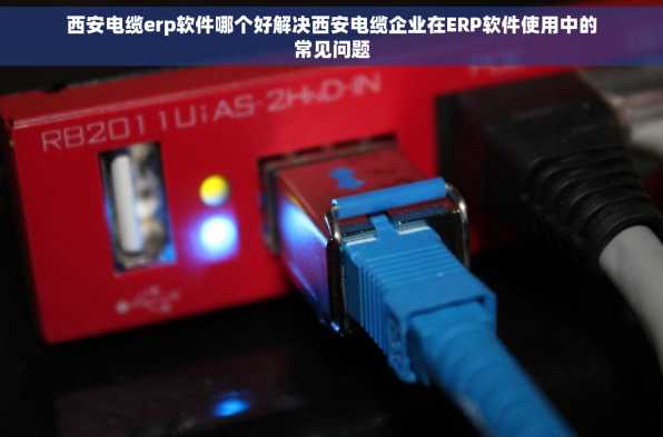 西安电缆erp软件哪个好解决西安电缆企业在ERP软件使用中的常见问题
