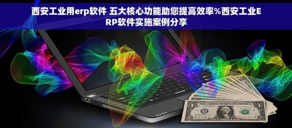 西安工业用erp软件 五大核心功能助您提高效率%西安工业ERP软件实施案例分享