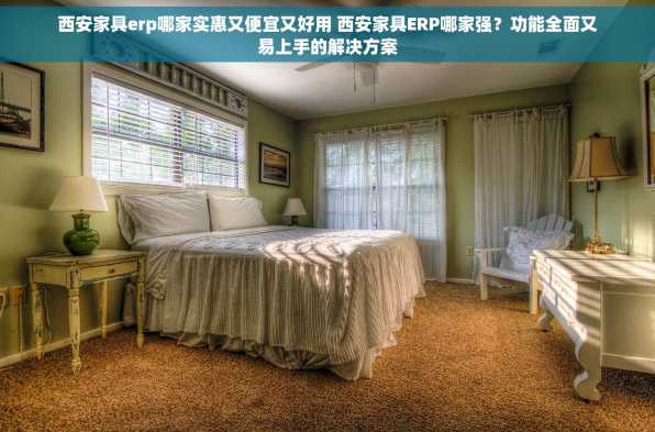 西安家具erp哪家实惠又便宜又好用 西安家具ERP哪家强？功能全面又易上手的解决方案