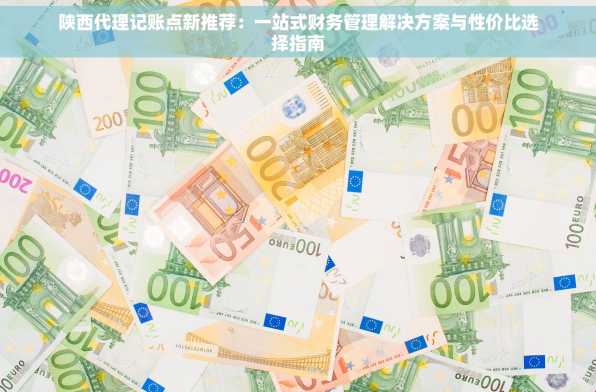 陕西代理记账点新推荐：一站式财务管理解决方案与性价比选择指南