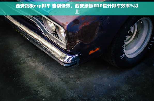 西安纸板erp排车 告别低效，西安纸板ERP提升排车效率%以上