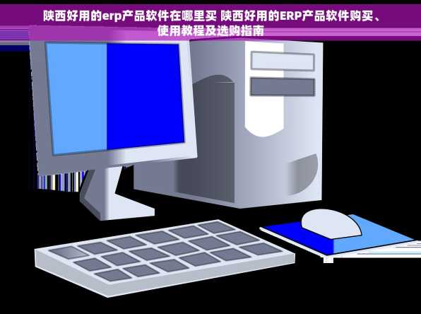 陕西好用的erp产品软件在哪里买 陕西好用的ERP产品软件购买、使用教程及选购指南