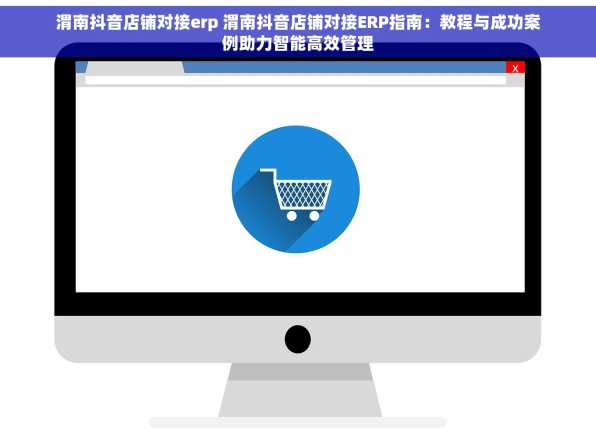 渭南抖音店铺对接erp 渭南抖音店铺对接ERP指南：教程与成功案例助力智能高效管理