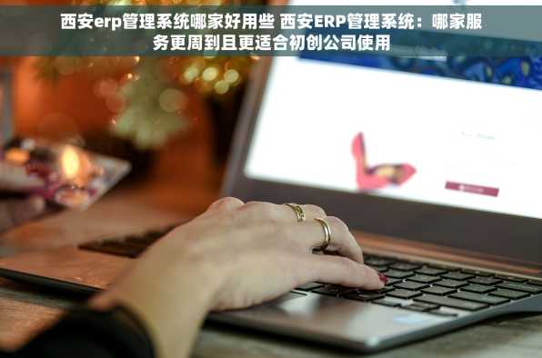 西安erp管理系统哪家好用些 西安ERP管理系统：哪家服务更周到且更适合初创公司使用
