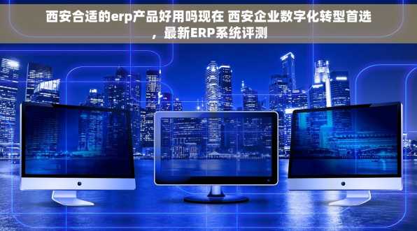 西安合适的erp产品好用吗现在 西安企业数字化转型首选，最新ERP系统评测