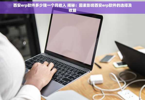 西安erp软件多少钱一个月收入 揭秘：因素影响西安erp软件的选择及收益