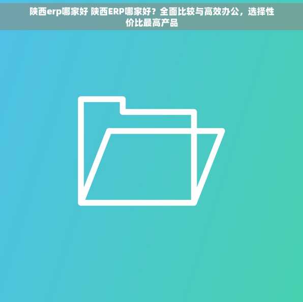 陕西erp哪家好 陕西ERP哪家好？全面比较与高效办公，选择性价比最高产品