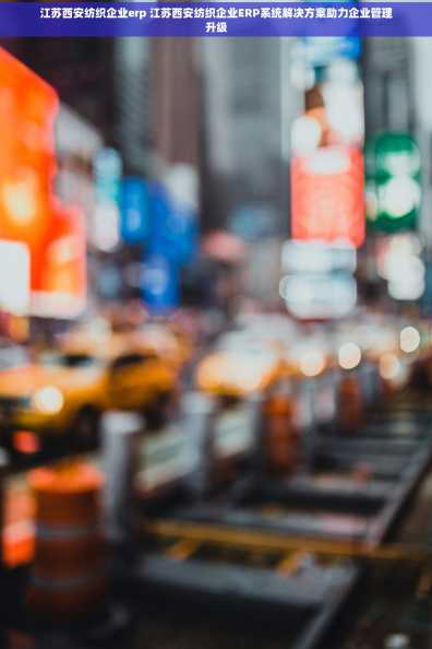 江苏西安纺织企业erp 江苏西安纺织企业ERP系统解决方案助力企业管理升级