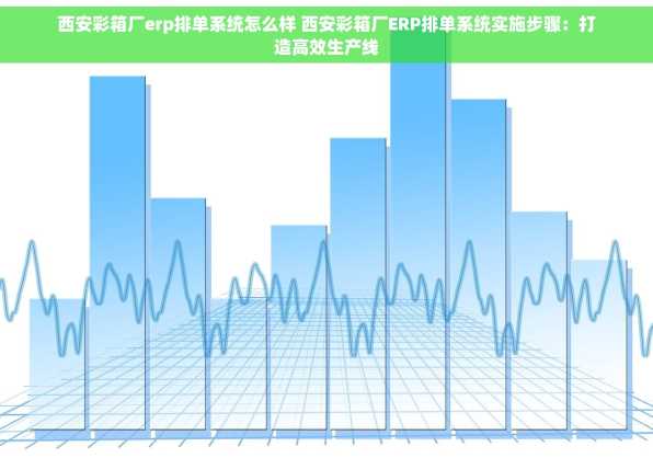西安彩箱厂erp排单系统怎么样 西安彩箱厂ERP排单系统实施步骤：打造高效生产线
