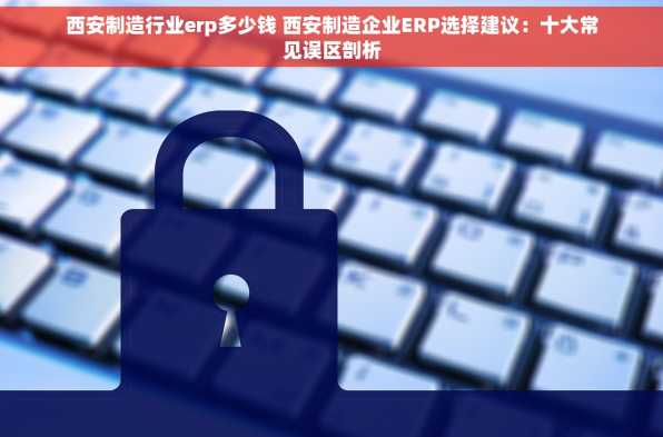 西安制造行业erp多少钱 西安制造企业ERP选择建议：十大常见误区剖析