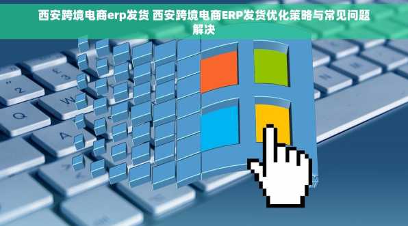 西安跨境电商erp发货 西安跨境电商ERP发货优化策略与常见问题解决