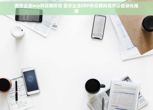 西安企业erp供应商排名 西安企业ERP供应商排名办公自动化推荐