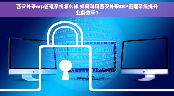 西安外采erp管理系统怎么样 如何利用西安外采ERP管理系统提升业务效率？
