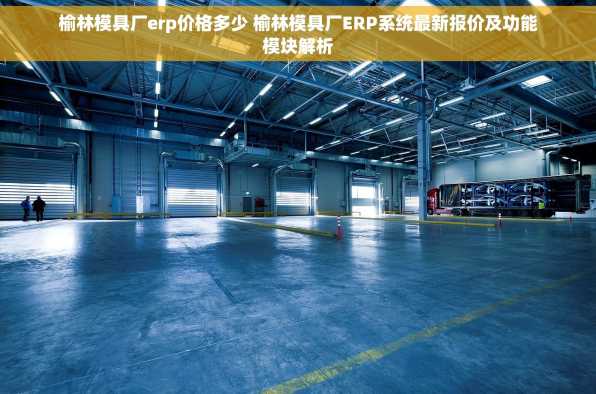 榆林模具厂erp价格多少 榆林模具厂ERP系统最新报价及功能模块解析