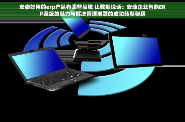 安康好用的erp产品有哪些品牌 让数据说话：安康企业智能ERP系统的魅力与解决管理难题的成功转型秘籍