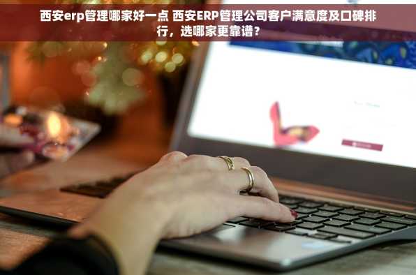 西安erp管理哪家好一点 西安ERP管理公司客户满意度及口碑排行，选哪家更靠谱？