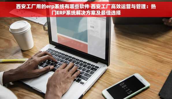 西安工厂用的erp系统有哪些软件 西安工厂高效运营与管理：热门ERP系统解决方案及最佳选择