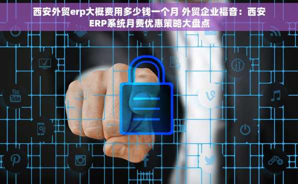 西安外贸erp大概费用多少钱一个月 外贸企业福音：西安ERP系统月费优惠策略大盘点