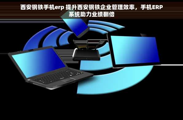 西安钢铁手机erp 提升西安钢铁企业管理效率，手机ERP系统助力业绩翻倍
