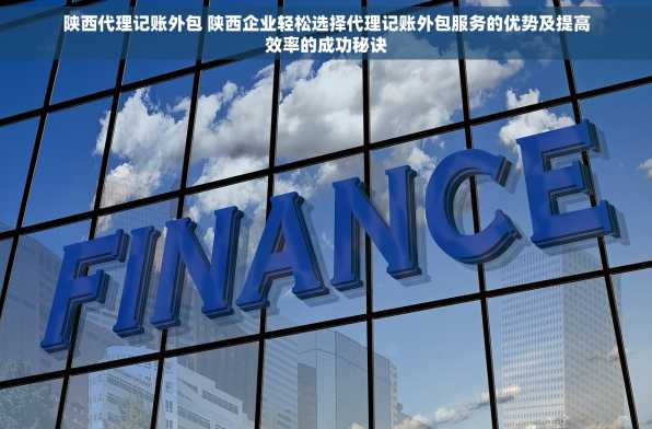 陕西代理记账外包 陕西企业轻松选择代理记账外包服务的优势及提高效率的成功秘诀