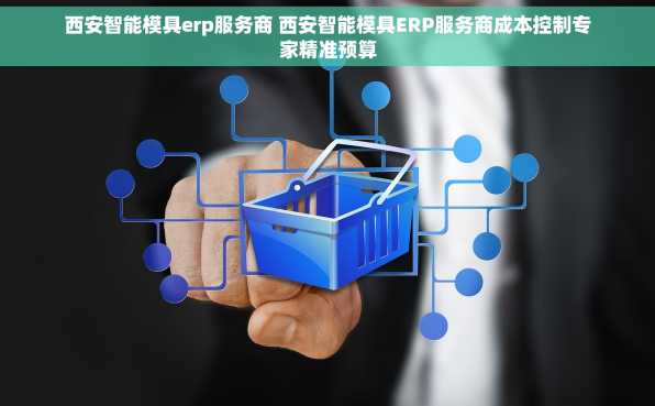 西安智能模具erp服务商 西安智能模具ERP服务商成本控制专家精准预算