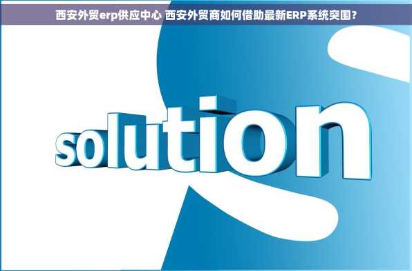 西安外贸erp供应中心 西安外贸商如何借助最新ERP系统突围？
