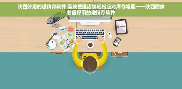 陕西好用的进销存软件 高效管理店铺轻松应对库存难题——陕西商家必备好用的进销存软件