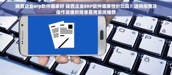 陕西企业erp软件哪家好 陕西企业ERP软件哪家性价比高？选购指南及操作简便的简单易用系统推荐