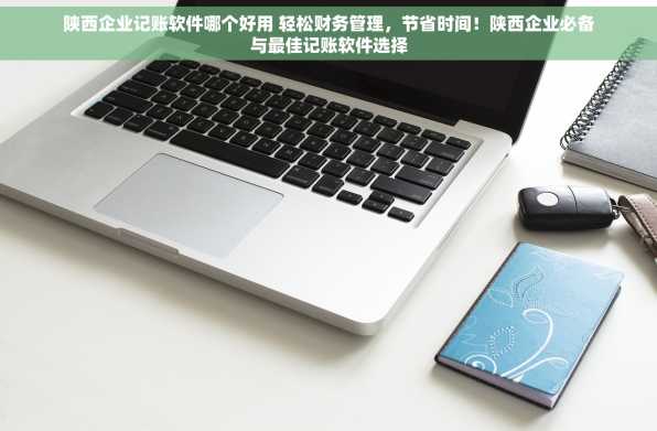 陕西企业记账软件哪个好用 轻松财务管理，节省时间！陕西企业必备与最佳记账软件选择