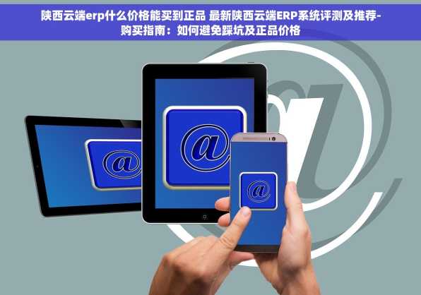 陕西云端erp什么价格能买到正品 最新陕西云端ERP系统评测及推荐-购买指南：如何避免踩坑及正品价格