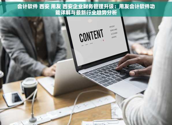 会计软件 西安 用友 西安企业财务管理升级：用友会计软件功能详解与最新行业趋势分析