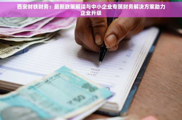 西安财铁财务：最新政策解读与中小企业专属财务解决方案助力企业升级