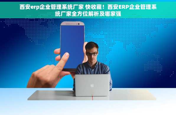 西安erp企业管理系统厂家 快收藏！西安ERP企业管理系统厂家全方位解析及哪家强