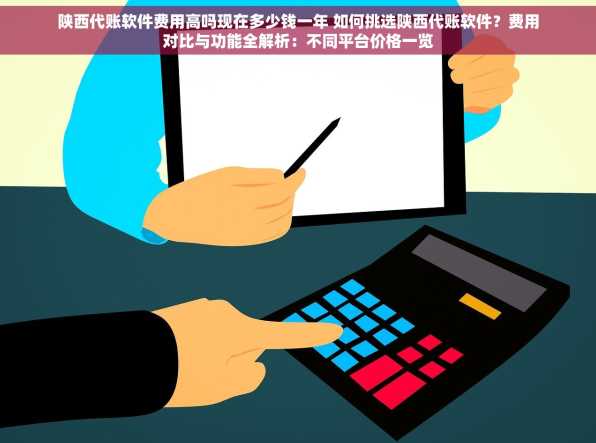 陕西代账软件费用高吗现在多少钱一年 如何挑选陕西代账软件？费用对比与功能全解析：不同平台价格一览