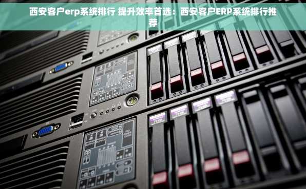 西安客户erp系统排行 提升效率首选：西安客户ERP系统排行推荐