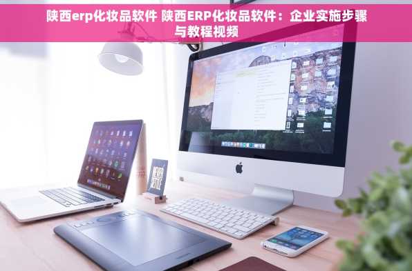陕西erp化妆品软件 陕西ERP化妆品软件：企业实施步骤与教程视频