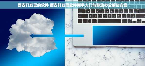 西安打发票的软件 西安打发票软件新手入门与移动办公解决方案