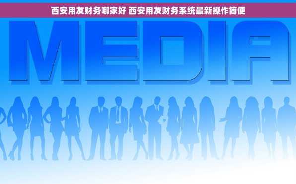 西安用友财务哪家好 西安用友财务系统最新操作简便