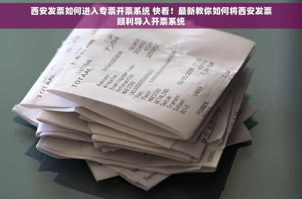 西安发票如何进入专票开票系统 快看！最新教你如何将西安发票顺利导入开票系统
