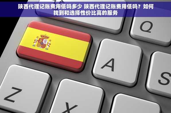 陕西代理记账费用低吗多少 陕西代理记账费用低吗？如何找到和选择性价比高的服务