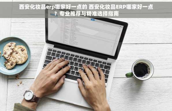 西安化妆品erp哪家好一点的 西安化妆品ERP哪家好一点？专业推荐与精准选择指南