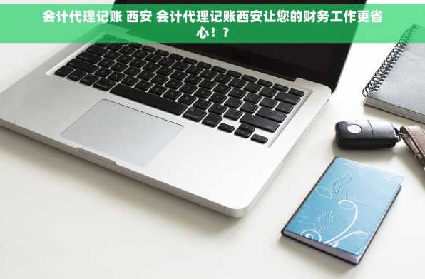 会计代理记账 西安 会计代理记账西安让您的财务工作更省心！?