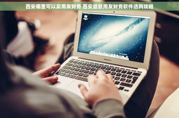 西安哪里可以买用友财务 西安最新用友财务软件选购攻略