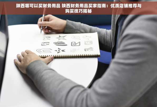 陕西哪可以买财务用品 陕西财务用品买家指南：优质店铺推荐与购买技巧揭秘
