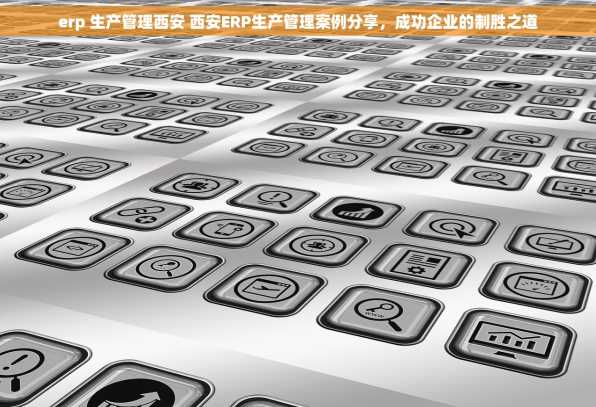 erp 生产管理西安 西安ERP生产管理案例分享，成功企业的制胜之道