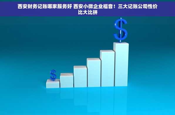 西安财务记账哪家服务好 西安小微企业福音！三大记账公司性价比大比拼