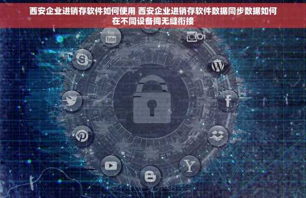 西安企业进销存软件如何使用 西安企业进销存软件数据同步数据如何在不同设备间无缝衔接