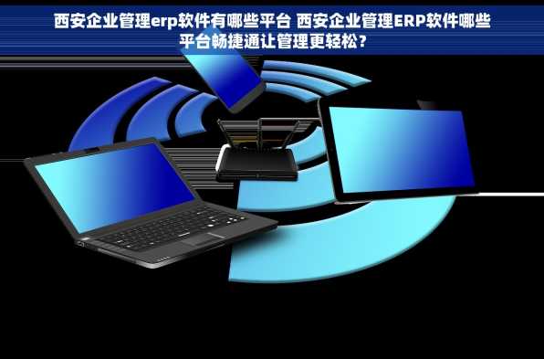 西安企业管理erp软件有哪些平台 西安企业管理ERP软件哪些平台畅捷通让管理更轻松？