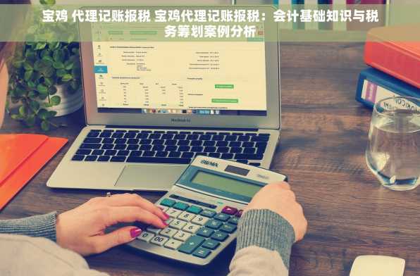 宝鸡 代理记账报税 宝鸡代理记账报税：会计基础知识与税务筹划案例分析